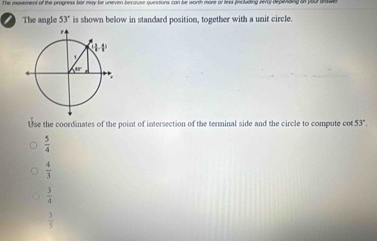 The movement of the progress bar may be uneven because questions can be worth more or less (including zero) depending on your answer
The angle 53° is shown below in standard position, together with a unit circle.
Use the coordinates of the point of intersection of the terminal side and the circle to compute cot 53°.
 5/4 
 4/3 
 3/4 
 3/5 