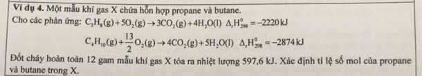 Ví dụ 4. Một mẫu khí gas X chứa hỗn hợp propane và butane. 
Cho các phản ứng: C_3H_8(g)+5O_2(g)to 3CO_2(g)+4H_2O(l)△ _rH_(298)^0=-2220kJ
C_4H_10(g)+ 13/2 O_2(g)to 4CO_2(g)+5H_2O(l)△ _rH_(298)°=-2874kJ
Đốt cháy hoàn toàn 12 gam mẫu khí gas X tỏa ra nhiệt lượng 597, 6 kJ. Xác định ti lệ số mol của propane 
và butane trong X.