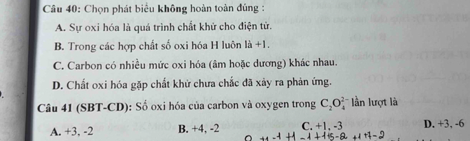 Chọn phát biểu không hoàn toàn đúng :
A. Sự oxi hóa là quá trình chất khử cho điện tử.
B. Trong các hợp chất số oxi hóa H luôn là +1.
C. Carbon có nhiều mức oxi hóa (âm hoặc dương) khác nhau.
D. Chất oxi hóa gặp chất khử chưa chắc đã xảy ra phản ứng.
Câu 41 (SBT-CD): Số oxi hóa của carbon và oxygen trong C_2O_4^(2-) lần lượt là
A. +3, -2 B. +4, -2 C. +1, -3 D. +3, -6