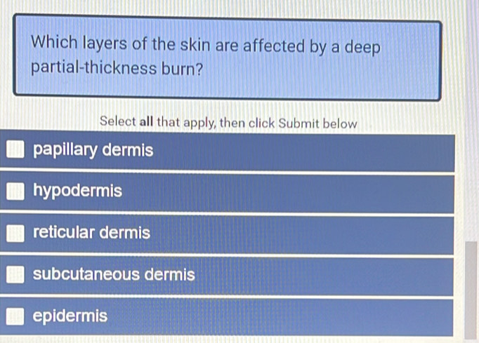 Which layers of the skin are affected by a deep
partial-thickness burn?
Select all that apply, then click Submit below
papillary dermis
hypodermis
reticular dermis
subcutaneous dermis
epidermis