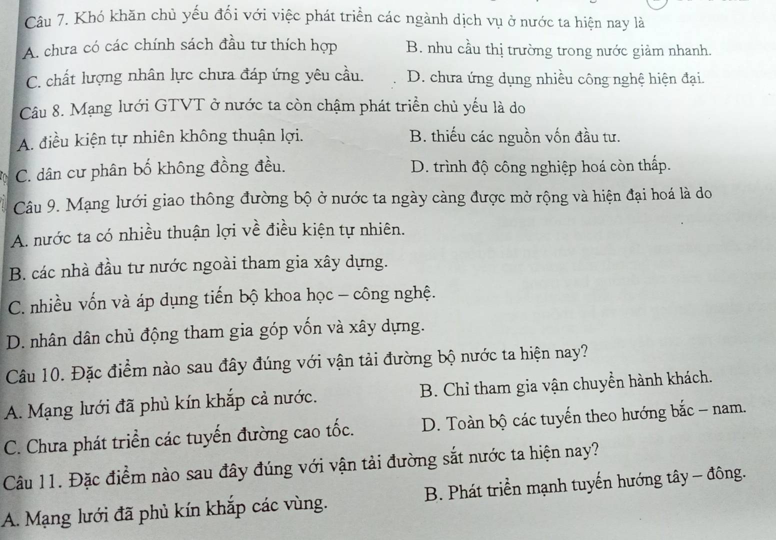 Khó khăn chủ yếu đối với việc phát triển các ngành dịch vụ ở nước ta hiện nay là
A. chưa có các chính sách đầu tư thích hợp B. nhu cầu thị trường trong nước giảm nhanh.
C. chất lượng nhân lực chưa đáp ứng yêu cầu. D. chưa ứng dụng nhiều công nghệ hiện đại.
Câu 8. Mạng lưới GTVT ở nước ta còn chậm phát triển chủ yếu là do
A. điều kiện tự nhiên không thuận lợi. B. thiếu các nguồn vốn đầu tư.
C. dân cư phân bố không đồng đều. D. trình độ công nghiệp hoá còn thấp.
Câu 9. Mạng lưới giao thông đường bộ ở nước ta ngày càng được mở rộng và hiện đại hoá là do
A. nước ta có nhiều thuận lợi về điều kiện tự nhiên.
B. các nhà đầu tư nước ngoài tham gia xây dựng.
C. nhiều vốn và áp dụng tiến bộ khoa học - công nghệ.
D. nhân dân chủ động tham gia góp vốn và xây dựng.
Câu 10. Đặc điểm nào sau đây đúng với vận tải đường bộ nước ta hiện nay?
A. Mạng lưới đã phủ kín khắp cả nước. B. Chỉ tham gia vận chuyển hành khách.
C. Chưa phát triển các tuyến đường cao tốc. D. Toàn bộ các tuyến theo hướng bắc - nam.
Câu 11. Đặc điểm nào sau đây đúng với vận tải đường sắt nước ta hiện nay?
A. Mạng lưới đã phủ kín khắp các vùng. B. Phát triển mạnh tuyến hướng tây - đông.