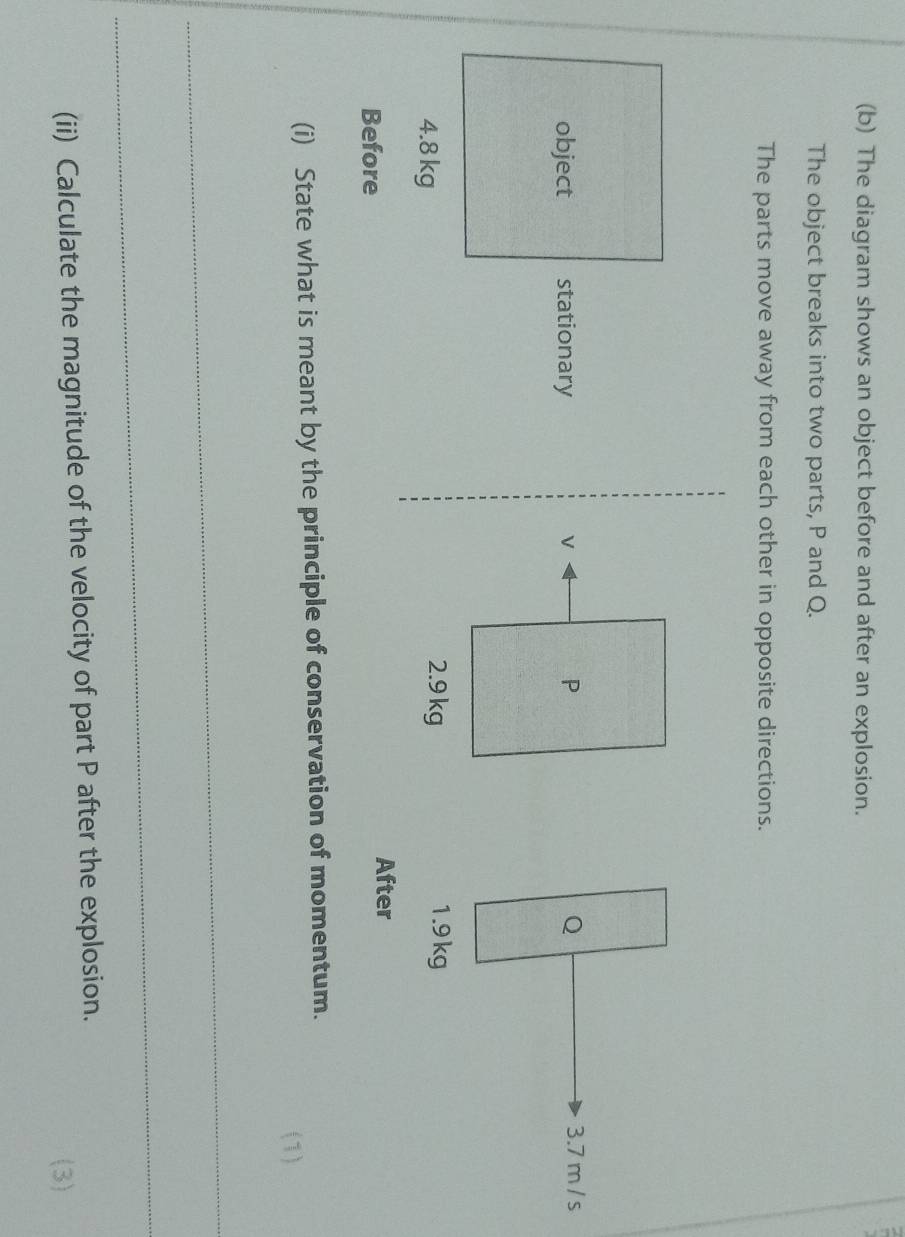 The diagram shows an object before and after an explosion. 
The object breaks into two parts, P and Q. 
The parts move away from each other in opposite directions.
Q 3.7 m / s
1.9 kg
Before 
After 
(i) State what is meant by the principle of conservation of momentum. 
(1) 
_ 
_ 
(ii) Calculate the magnitude of the velocity of part P after the explosion. 
(3)