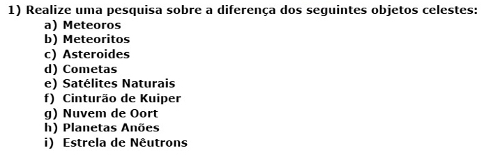 Realize uma pesquisa sobre a diferença dos seguintes objetos celestes: 
a) Meteoros 
b) Meteoritos 
c) Asteroides 
d) Cometas 
e) Satélites Naturais 
f) Cinturão de Kuiper 
g) Nuvem de Oort 
h) Planetas Anões 
i) Estrela de Nêutrons