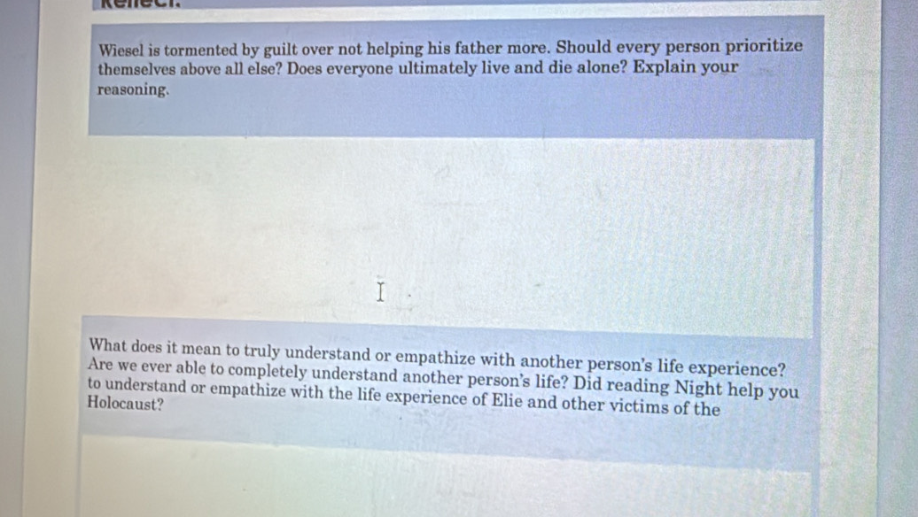 Wiesel is tormented by guilt over not helping his father more. Should every person prioritize 
themselves above all else? Does everyone ultimately live and die alone? Explain your 
reasoning. 
What does it mean to truly understand or empathize with another person's life experience? 
Are we ever able to completely understand another person’s life? Did reading Night help you 
to understand or empathize with the life experience of Elie and other victims of the 
Holocaust?