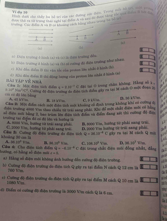 EHAPSTUDY
Ví dụ 10
Hình dưới cho thấy ba bố trí của các đường sức điện. Trong mỗi bố trí, một proton
được thả ra từ trạng thái nghi tại điểm A và sau đó được tăng tốc qua điểm B bởi điệ
trường. Các điểm A và B có khoảng cách bằng nhau trong ba bố trí
A B
A B
(c)
(b)

a) Điện trường ở hình (a) và (c) là điện trường đều.
b) Điện trường ở hình (a) và (b) có cường độ điện trường như nhau.
   
    
c) Khi đến điểm B thì vận tốc của proton lớn nhất ở hình (b).
   
d) Khi đến điểm B thì động lượng của proton lớn nhất ở hình (a)
bài tập về nhà
    
Câu 1: Một điện tích điểm q=2.10^(-7)C đặt tại O trong chân không. Hằng số k=
9. 10^9Nm^2/C^2 Cường độ điện trường do điện tích điểm gây ra tại M cách O một đoạn 20 N    
cm có độ lớn bằng
ng số đ
A. 45 kV/m. B. 18 kV/m. C. 9 kV/m.
D. 36 kV/m.   
Câu 2: Một điểm cách một điên tích một khoảng cổ định trong không khí có cường đá
điện trường 4000 V/m theo chiều từ trái sang phải. Khi đổ một chất điện môi có hãng
số điện môi bằng 2, bao trùm lên điên tích điểm và điểm đang xét thì cường độ điện điãn trưề C âu B
Bộ biện tr
trường tại điểm đó có độ lớn và hướng là
A. 8000 V/m, hướng từ trái sang phải. B. 8000 V/m, hướng từ phải sang trái.
C. 2000 V/m, hướng từ phải sang trái. D. 2000 V/m hướng từ trái sang phải.
Cầu Nt
Câu 3: Cường độ điện trường do điện tích Q=36.10^(-6)C gây ra tại M cách Q một
khoảng 30 cm là
A. 36.10^3V/m. B. 36.10^5V/m. C. 108.10^5V/m. D. 36.10^7V/m.
ánd
Câu 4: Cho điện tích điểm Q=-6.10^(-9)C đặt trong chất điện môi đồng nhất, đẳng
hướng, có hằng số điện môi varepsilon =5.
Cần L
rèn mt
a) Hằng số điện môi không ảnh hưởng đến cường độ điện trường.
có đ lm
b) Cường độ điện trường do điện tích Q gây ra tại điểm N cách Q 12 cm là A. 25
760 V/m.
Cău lã
mi trưở
c) Cường độ điện trường do điện tích Q gây ra tại điểm M cách Q 10 cm là
1080 V/m. 10 V
trường t
d) Điểm có cường độ điện trường là 3000 V/m cách Q là 6 cm. A. 50
Căm 1
T=1M
A21
Căn 14