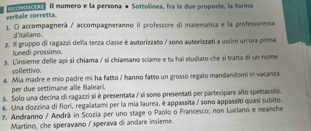 RICONOSCERE Il numero e la persona ● Sottolinea, fra le due proposte, la forma 
verbale corretta. 
1. Ci accompagnerà / accompagneranno il professore di matematica e la professoressa 
d'italiano. 
2. Il gruppo di ragazzi della terza classe è autorizzato / sono autorizzati a uscire un'ora prima 
lunedì prossimo. 
3. L'insieme delle api si chiama / si chiamano sciame e tu hai studiato che si tratta di un nome 
collettivo. 
4. Mia madre e mio padre mi ha fatto / hanno fatto un grosso regalo mandandomi in vacanza 
per due settimane alle Baleari. 
5. Solo una decina di ragazzi si è presentata / si sono presentati per partecipare allo spettacolo. 
6. Una dozzina di fiori, regalatami per la mia laurea, è appassita / sono appassiti quasi subito. 
7. Andranno / Andrà in Scozia per uno stage o Paolo o Francesco; non Luciano e neanche 
Martino, che speravano / sperava di andare insieme.