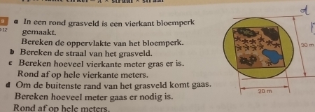 In een rond grasveld is een vierkant bloemperk
12 gemaakt. 
Bereken de oppervlakte van het bloemperk. 30 m
Bereken de straal van het grasveld. 
c Bereken hoeveel vierkante meter gras er is. 
Rond af op hele vierkante meters. 
d Om de buitenste rand van het grasveld komt gaas. 
Bereken hoeveel meter gaas er nodig is. 
Rond af op hele meters.