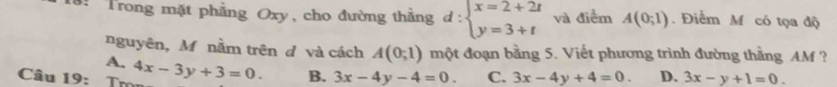 Trong mặt phẳng Oxy, cho đường thẳng d:beginarrayl x=2+2t y=3+tendarray. và điểm A(0;1). Điểm M có tọa độ
nguyên, Mỹnằm trên d và cách A(0;1) một đoạn bằng 5. Viết phương trình đường thằng AM ?
A.
Câu 19: Trn 4x-3y+3=0. B. 3x-4y-4=0. C. 3x-4y+4=0. D. 3x-y+1=0.