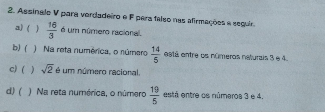 Assinale V para verdadeiro e F para falso nas afirmações a seguir. 
a) ( )  16/3  é um número racional. 
b) ( ) Na reta numérica, o número  14/5  está entre os números naturais 3 e 4. 
c)( ) sqrt(2) é um número racional. 
d)( ) Na reta numérica, o número  19/5  está entre os números 3 e 4.