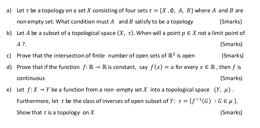 Let τ be a topology on a set X consisting of four sets tau = X,varnothing ,A,B where A and B are 
non empty set. What condition must A and B satisfy to be a topology (5marks) 
b) Let A be a subset of a topological space (X,tau ). When will a point p∈ X not a limit point of
A ?. (5marks) 
c) Prove that the intersection of finite number of open sets of R^2 is open (5marks) 
d) Prove that if the function f: Rto R is constant, say f(x)=a for every x∈ R , then fis 
continuous (5marks) 
e) Let f:Xto Y be a function from a non -empty set X into a topological space (Y,mu ). 
Furthermore, let τ be the class of inverses of open subset of Y : tau = f^(-1)(G):G∈ mu . 
Show that τ is a topology on X (5marks)