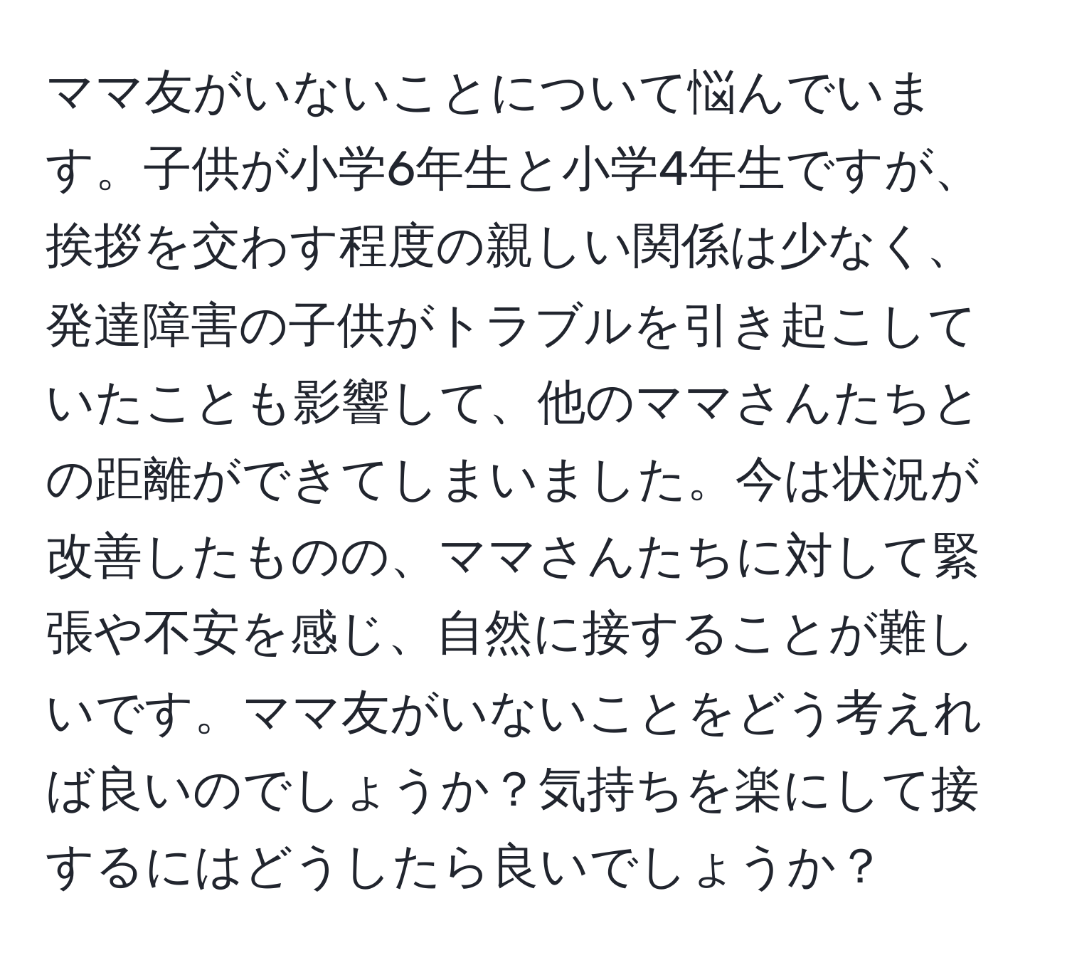 ママ友がいないことについて悩んでいます。子供が小学6年生と小学4年生ですが、挨拶を交わす程度の親しい関係は少なく、発達障害の子供がトラブルを引き起こしていたことも影響して、他のママさんたちとの距離ができてしまいました。今は状況が改善したものの、ママさんたちに対して緊張や不安を感じ、自然に接することが難しいです。ママ友がいないことをどう考えれば良いのでしょうか？気持ちを楽にして接するにはどうしたら良いでしょうか？