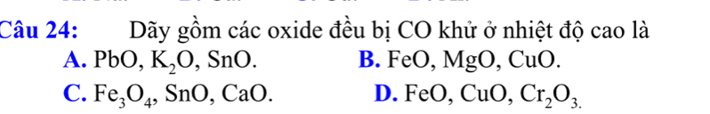 Dãy gồm các oxide đều bị CO khử ở nhiệt độ cao là
A. PbO, K_2O, SnO. B. F MgO, CuO. 
( FeO,
C. Fe_3O_4, SnO, CaO. D. FeO, CuO, Cr_2O_3.