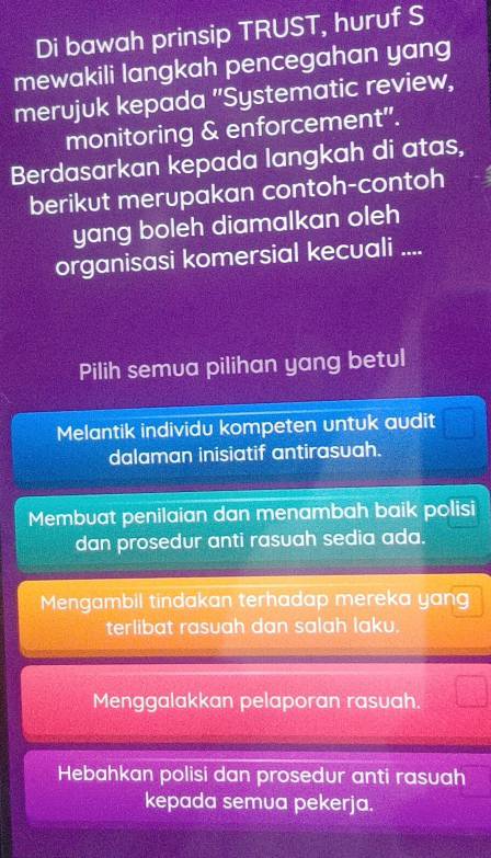 Di bawah prinsip TRUST, huruf S
mewakili langkah pencegahan yang
merujuk kepada "Systematic review,
monitoring & enforcement".
Berdasarkan kepada langkah di atas,
berikut merupakan contoh-contoh
yang boleh diamalkan oleh
organisasi komersial kecuali ....
Pilih semua pilihan yang betul
Melantik individu kompeten untuk audit
dalaman inisiatif antirasuah.
Membuat penilaian dan menambah baik polisi
dan prosedur anti rasuah sedia ada.
Mengambil tindakan terhadap mereka yang
terlibat rasuah dan salah laku.
Menggalakkan pelaporan rasuah.
Hebahkan polisi dan prosedur anti rasuah
kepada semua pekerja.