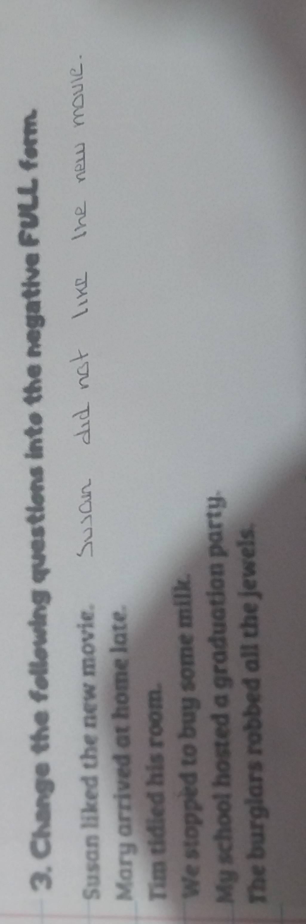 Change the following questions into the negative FULL form. 
Susan liked the new movie. 
Mary arrived at home late. 
Tim tidied his room. 
We stopped to buy some milk. 
My school hosted a graduation party. 
The burglars robbed all the jewels.