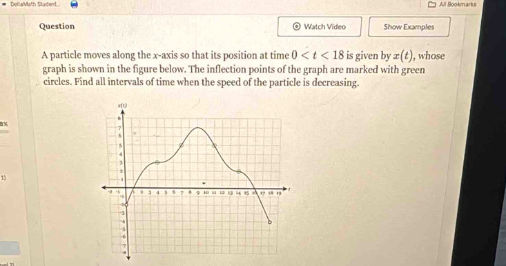 DeltaMath Student All Bookmarks 
Question Watch Video Show Examples 
A particle moves along the x-axis so that its position at time 0 is given by x(t) , whose 
graph is shown in the figure below. The inflection points of the graph are marked with green 
circles. Find all intervals of time when the speed of the particle is decreasing.
8%
1)