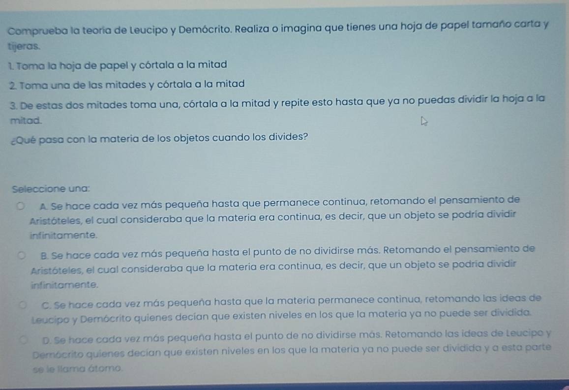 Comprueba la teoría de Leucipo y Demócrito. Realiza o imagina que tienes una hoja de papel tamaño carta y
tijeras.
1. Toma la hoja de papel y córtala a la mitad
2. Toma una de las mitades y córtala a la mitad
3. De estas dos mitades toma una, córtala a la mitad y repite esto hasta que ya no puedas dividir la hoja a la
mitad.
¿Qué pasa con la materia de los objetos cuando los divides?
Seleccione una:
A. Se hace cada vez más pequeña hasta que permanece continua, retomando el pensamiento de
Aristóteles, el cual consideraba que la matería era continua, es decir, que un objeto se podría dividir
infinitamente.
B. Se hace cada vez más pequeña hasta el punto de no dividirse más. Retomando el pensamiento de
Aristóteles, el cual consideraba que la materia era continua, es decir, que un objeto se podría dividir
infinitamente.
C. Se hace cada vez más pequeña hasta que la materia permanece continua, retomando las ideas de
Leucipo y Demócrito quienes decían que existen niveles en los que la materia ya no puede ser dividida.
D. Se hace cada vez más pequeña hasta el punto de no dividirse más. Retomando las ideas de Leucipo y
Demócrito quienes decían que existen niveles en los que la materia ya no puede ser dividida y a esta parte
se le llama átomo.