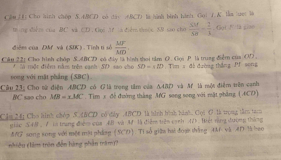 Cho hình chóp S. ABCD có đây ABCD là hình bình hành. Gọi 1.K lần lượt là 
trong điểm của BC và CD. Gọi M là điểm thuộc SB sao cho  SM/SB = 2/3  , Gọi F=12 gizo 
điềm của DM và (SIK) . Tính tỉ số  MF/MD . 
Câu 22: Cho hình chóp S. ABCD có đây là hình thoi tâm O . Gọi P là trung điểm của OD , 
V là một điểm nằm trên cạnh SD sao cho SD=xID. Tìm x đề đường thắng PI song 
song với mặt phẳng (SBC). 
Câu 23: Cho tứ diện ABCD có Glà trọng tâm của △ ABD và Mỹ là một điểm trên cạnh
BC sao cho MB=x.MC. Tìm x để đường thẳng MG song song với mặt phẳng (ACD) 
Câu 24: Cho hình chóp S. ABCD có đáy ABCD là hình bình hành. Cọi G là trọng tâm tam 
giác SAB , I là trung điểm của AB và M là điễm trên cạnh AD. Biết rằng dường thăng 
MG song song với một mặt phẳng (SCD). Tỉ số giữa hai đoạn thẳng AM và AD là bao 
nhiêu (làm tròn đến hàng phần trăm)?