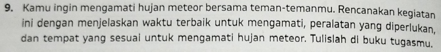 Kamu ingin mengamati hujan meteor bersama teman-temanmu. Rencanakan kegiatan 
ini dengan menjelaskan waktu terbaik untuk mengamati, peralatan yang diperlukan, 
dan tempat yang sesual untuk mengamati hujan meteor. Tulislah di buku tugasmu.