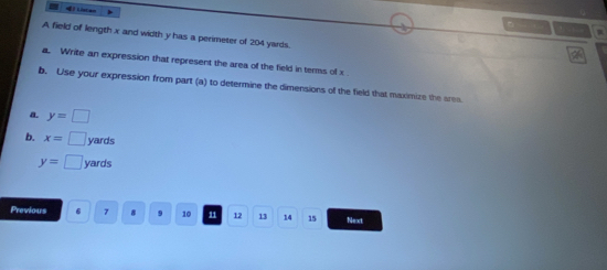 ) Listan
A field of length x and width y has a perimeter of 204 yards.
a. Write an expression that represent the area of the field in terms of x
b. Use your expression from part (a) to determine the dimensions of the field that maximize the area
a. y=□
b. x=□ yards
y=□ yards
Previous 6 7 φ 9 10 11 12 13 14 15 Next