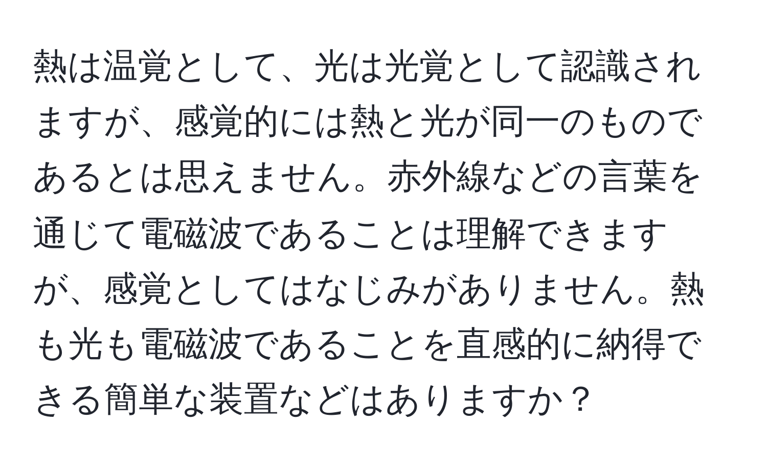 熱は温覚として、光は光覚として認識されますが、感覚的には熱と光が同一のものであるとは思えません。赤外線などの言葉を通じて電磁波であることは理解できますが、感覚としてはなじみがありません。熱も光も電磁波であることを直感的に納得できる簡単な装置などはありますか？