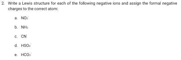 Write a Lewis structure for each of the following negative ions and assign the formal negative 
charges to the correct atom: 
a. NO_2^(-
b. NH_2)
C. CN^(·)
d. HSO_4^(-
e. HCO_3)