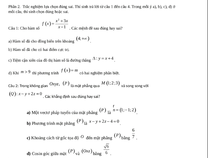 Phần 2. Trắc nghiệm lựa chọn đúng sai. Thí sinh trả lời từ câu 1 đến câu 4. Trong mỗi ý a), b), c), d) ở
mỗi câu, thí sinh chọn đúng hoặc sai.
Câu 1: Cho hàm số f(x)= (x^2+3x)/x-1  , Các mệnh đề sau đúng hay sai?
a) Hàm số đã cho đồng biến trên khoảng (4;+∈fty ).
b) Hàm số đã cho có hai điểm cực trị.
c) Tiệm cận xiên của đồ thị hàm số là đường thắng △ :y=x+4. 
d) Khi m>9 thì phương trình f(x)=m có hai nghiệm phân biệt.
Câu 2: Trong không gian Oxyz 、 (P) là mặt phẳng qua M(1;2;3) và song song với
(Q): x-y+2z=0. Các khẳng định sau đúng hay sai?
a) Một vectơ pháp tuyến của mặt phầng (P) limlimits _(li)^rn=(1;-1;2). 
b) Phương trình mặt phẫng (P)_lax-y+2z-4=0_ 
c) Khoảng cách từ goverline OC toadhat QO đến mặt phầng (P)_bang 6/7 . 
d) Cosin góc giữa m_dt(P)_va(Oxz)_bing sqrt(6)/6 .