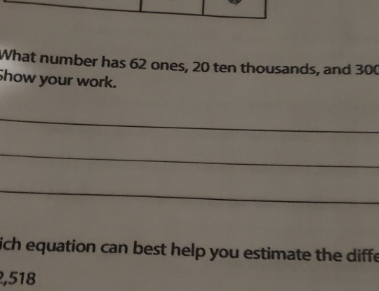 What number has 62 ones, 20 ten thousands, and 300
Show your work. 
_ 
_ 
_ 
ich equation can best help you estimate the diffe
2,518