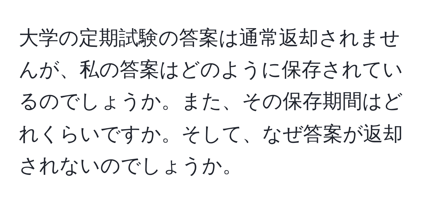 大学の定期試験の答案は通常返却されませんが、私の答案はどのように保存されているのでしょうか。また、その保存期間はどれくらいですか。そして、なぜ答案が返却されないのでしょうか。