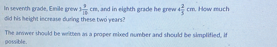 In seventh grade, Emile grew 3 9/10 cm , and in eighth grade he grew 4 2/5 cm. How much 
did his height increase during these two years? 
The answer should be written as a proper mixed number and should be simplified, if 
possible.