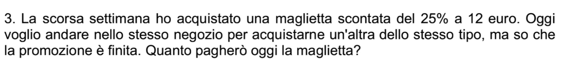 La scorsa settimana ho acquistato una maglietta scontata del 25% a 12 euro. Oggi 
voglio andare nello stesso negozio per acquistarne un'altra dello stesso tipo, ma so che 
la promozione è finita. Quanto pagherò oggi la maglietta?