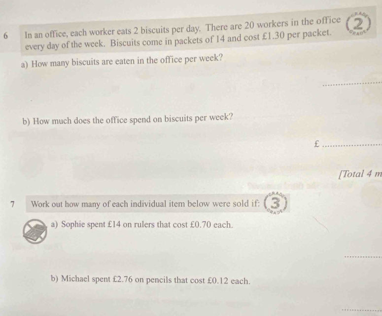 In an office, each worker eats 2 biscuits per day. There are 20 workers in the office 2
every day of the week. Biscuits come in packets of 14 and cost £1.30 per packet. GRADE 
a) How many biscuits are eaten in the office per week? 
_ 
b) How much does the office spend on biscuits per week? 
_£ 
[Total 4 m 
7 Work out how many of each individual item below were sold if: 
a) Sophie spent £14 on rulers that cost £0.70 each. 
_ 
b) Michael spent £2.76 on pencils that cost £0.12 each. 
_