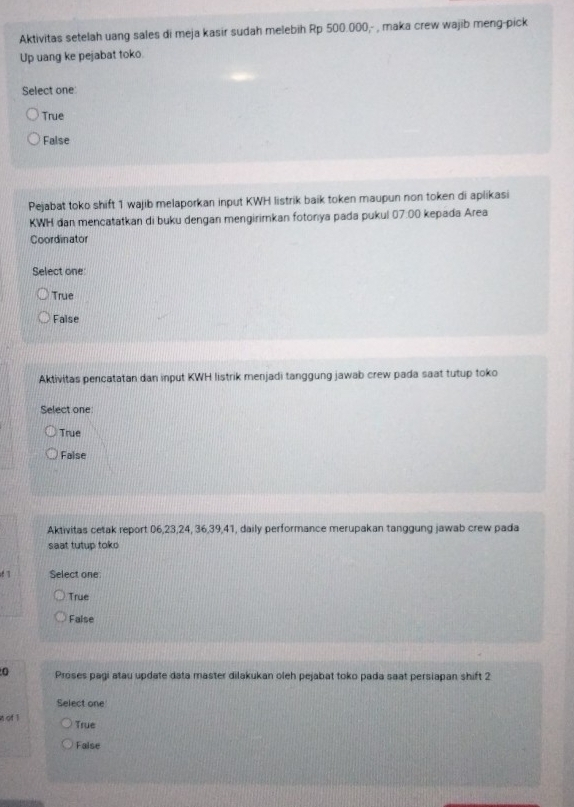 Aktivitas setelah uang sales di meja kasir sudah melebih Rp 500.000,- , maka crew wajib meng-pick
Up uang ke pejabat toko.
Select one
True
False
Pejabat toko shift 1 wajib melaporkan input KWH listrik baik token maupun non token di aplikasi
KWH dan mencatatkan di buku dengan mengirimkan fotonya pada pukul 07:00 kepada Area
Coordinator
Select one
True
Faise
Aktivitas pencatatan dan input KWH listrik menjadi tanggung jawab crew pada saat tutup toko
Select one
True
False
Aktivitas cetak report 06, 23, 24, 36, 39, 41, daily performance merupakan tanggung jawab crew pada
saat tutup toko
Select one
True
False
0 Proses pagi atau update data master dilakukan oleh pejabat toko pada saat persiapan shift 2
Select one
n of 1 True
False