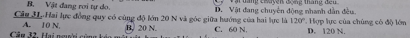 Vật đăng chuyen động thang đeu.
B. Vật đang rơi tự do. D. Vật đang chuyển động nhanh dần đều.
Câu 31. Hai lực đồng quy có cùng độ lớn 20 N và góc giữa hướng của hai lực là 120°. Hợp lực của chúng có độ lớn
A. 10 N. B. 20 N. C. 60 N. D. 120 N.
Câu 32. Hai người cùng kéc