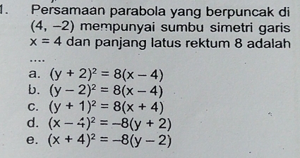 Persamaán parabola yang berpuncak di
(4,-2) mempunyai sumbu simetri garis
x=4 dan panjang latus rektum 8 adalah
…
a. (y+2)^2=8(x-4)
b. (y-2)^2=8(x-4)
C. (y+1)^2=8(x+4)
d. (x-4)^2=-8(y+2)
e. (x+4)^2=-8(y-2)