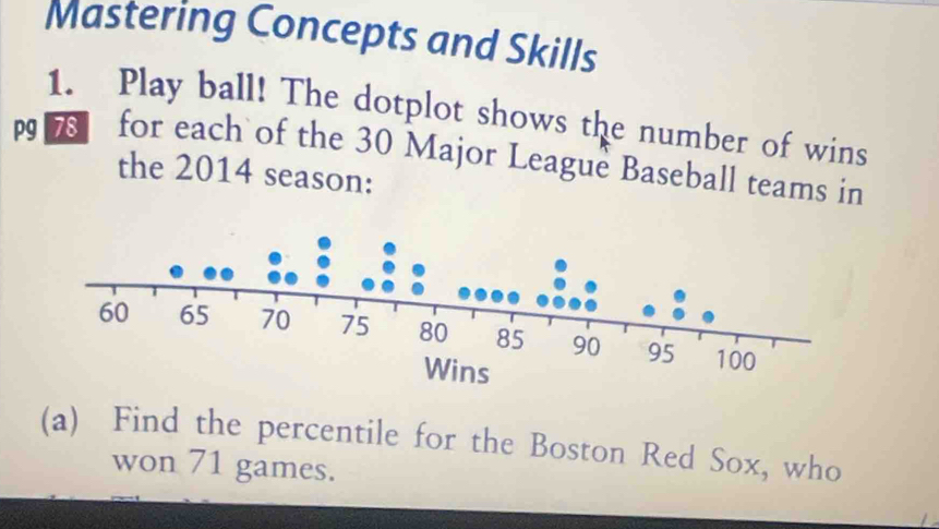 Mastering Concepts and Skills 
1. Play ball! The dotplot shows the number of wins 
for each of the 30 Major League Baseball teams in 
the 2014 season: 
(a) Find the percentile for the Boston Red Sox, who 
won 71 games.