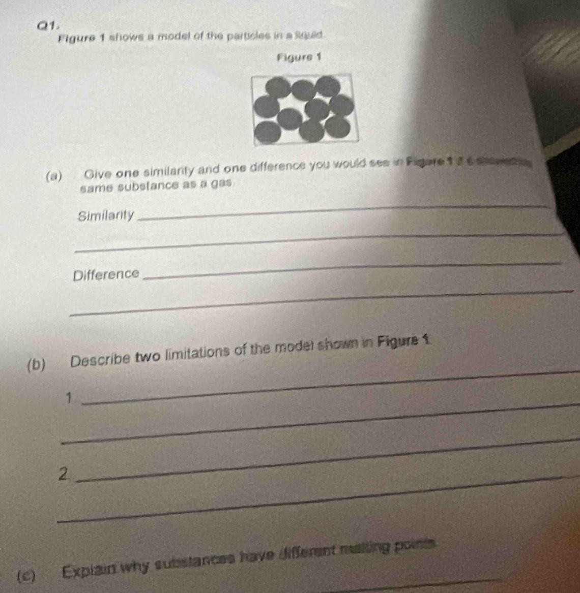 Figure 1 shows a model of the particles in a squid 
Figure 1 
(a) Give one similarity and one difference you would see in Figure1 I eshevia ta 
same substance as a gas 
Similarity 
_ 
_ 
_ 
Difference 
_ 
(b) Describe two limitations of the model shown in Figure 1 
_1 
_ 
_2 
_ 
(c) Explain why substances have different melling points