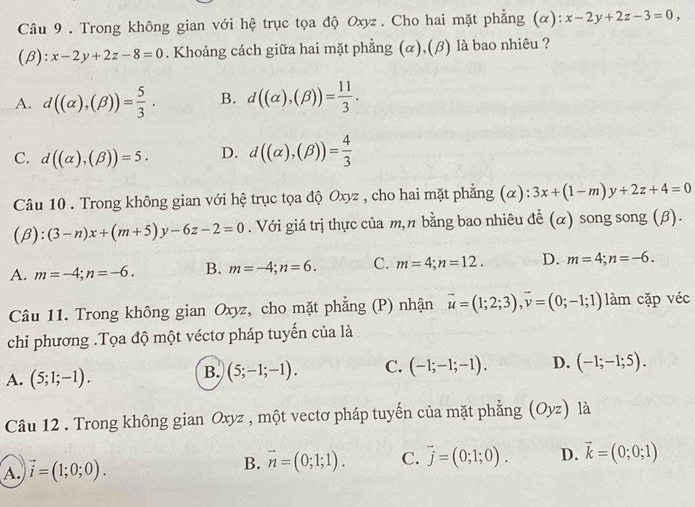 Trong không gian với hệ trục tọa độ Oxyz . Cho hai mặt phẳng (α): x-2y+2z-3=0,
(β): x-2y+2z-8=0. Khoảng cách giữa hai mặt phẳng (α),(β) là bao nhiêu ?
A. d((alpha ),(beta ))= 5/3 . B. d((alpha ),(beta ))= 11/3 .
C. d((alpha ),(beta ))=5. D. d((alpha ),(beta ))= 4/3 
Câu 10 . Trong không gian với hệ trục tọa độ Oxyz , cho hai mặt phẳng (α): 3x+(1-m)y+2z+4=0
( 3):(3-n)x+(m+5)y-6z-2=0. Với giá trị thực của m,n bằng bao nhiêu đề (α) song song (β).
A. m=-4;n=-6. B. m=-4;n=6. C. m=4;n=12. D. m=4;n=-6.
Câu 11. Trong không gian Oxyz, cho mặt phẳng (P) nhận vector u=(1;2;3),vector v=(0;-1;1) làm cặp véc
chi phương .Tọa độ một véctơ pháp tuyến của là
A. (5;1;-1). (5;-1;-1). C. (-1;-1;-1). D. (-1;-1;5).
B.
Câu 12 . Trong không gian Oxyz , một vectơ pháp tuyến của mặt phẳng (Oyz) là
A. vector i=(1;0;0).
B. vector n=(0;1;1). C. vector j=(0;1;0). D. vector k=(0;0;1)