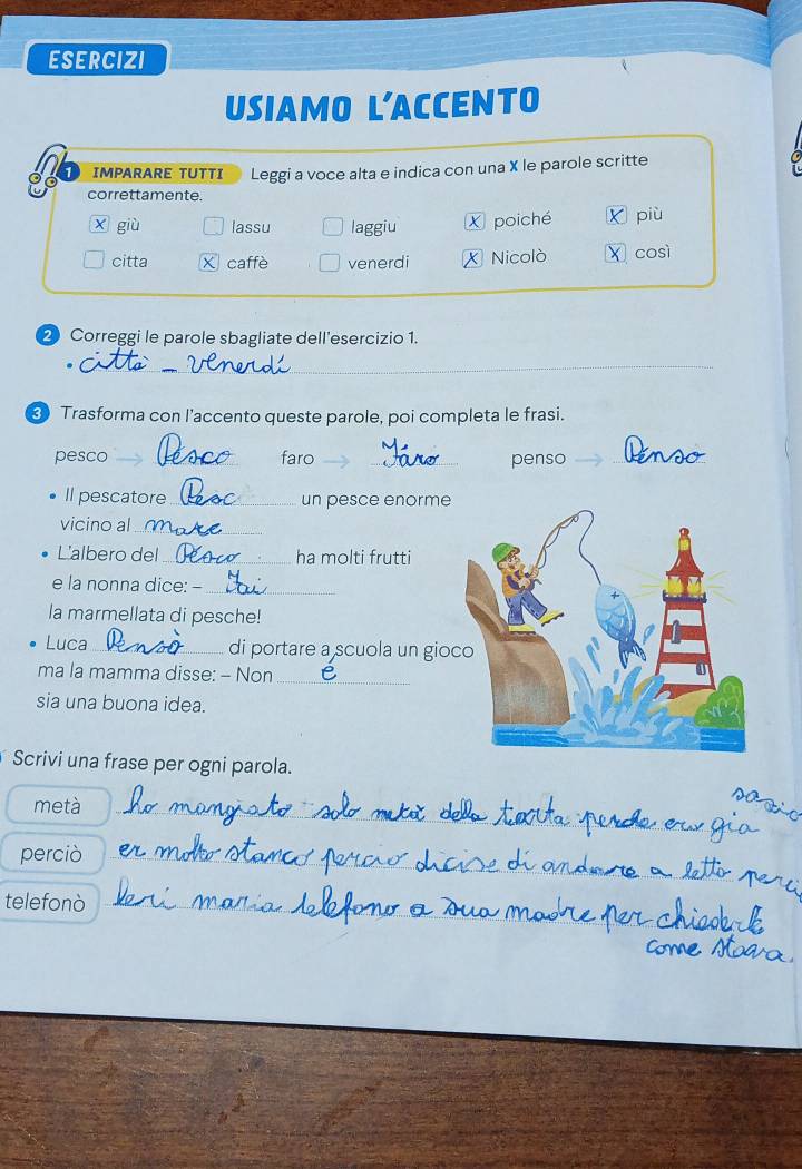 ESERCIZI 
USIAMO L’ACCENTO 
IMPARARE TUTTI Leggi a voce alta e indica con una X le parole scritte 
correttamente. 
X giù lassu laggiu X poiché ǐ più 
citta X caffè venerdi X Nicolò X così
2 Correggi le parole sbagliate dell'esercizio 1. 
_ 
Trasforma con l’accento queste parole, poi completa le frasi. 
pesco _faro __penso_ 
Il pescatore_ un pesce enorme 
vicino al_ 
L'albero del _ha molti frutti 
e la nonna dice: - 
_ 
la marmellata di pesche! 
Luca_ di portare a scuola un gio 
ma la mamma disse: - Non_ 
sia una buona idea. 
Scrivi una frase per ogni parola. 
metà_ 
perciò_ 
telefonò_