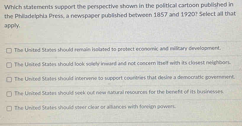 Which statements support the perspective shown in the political cartoon published in
the Philadelphia Press, a newspaper published between 1857 and 1920? Select all that
apply.
The United States should remain isolated to protect economic and military development.
The United States should look solely inward and not concern itself with its closest neighbors.
The United States should intervene to support countries that desire a democratic government.
The United States should seek out new natural resources for the beneft of its businesses.
The United States should steer clear or alliances with foreign powers.