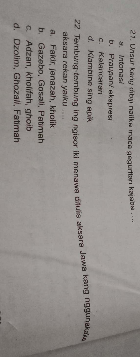 Unsur kang dibiji nalika maca geguritan kajaba ....
a. Intonasi
b. Praupan/ ekspresi
c. Kalancaran
d. Klambine sing apik
22. Tembung-tembung ing ngisor iki menawa ditulis aksara Jawa kang nggunakake
aksara rekan yaiku ....
a. Fakir, jenazah, kholik
b. Gazebo, Gosali, Patimah
c. Adzan, kholifah, ghoib
d. Dzolim, Ghozali, Fatimah