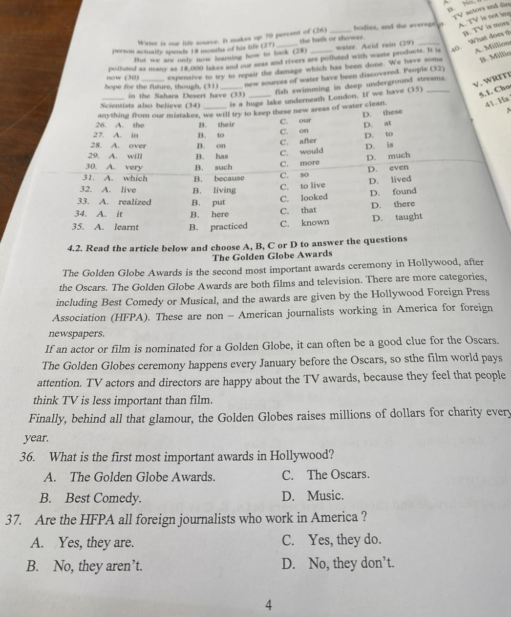 B. No, 
TV actors and dire
Water is our life source. It makes up 70 percent of (26) bodies, and the average to A. TV is not imp
person acnially spends 18 months of his life (27) the bath or shower.
A. Millions
polfuted as many as 18,000 lakes and our seas and rivers are polluted with waste products. It is 40. What does th B. TV is more
But we are only now learning how to look (28) water. Acid rain (29)
now (30) expensive to try to repair the damage which has been done. We have some B. Millio
hope for the future, though, (31) _new sources of water have been discovered. People (32)
V. WRľTI
fish swimming in deep underground streams.
in the Sahara Desert have (33)
Scientists also believe (34) is a huge lake underneath London. If we have (35)
5.1. Cho
anything from our mistakes, we will try to keep these new areas of water clean
41. Ha
D. these
26. A. the B. their C. our
D. at
27. A. in B. to C. on
28. A. over B. on C. after D. to
C. would D. is
29. A. will B. has D. much
30. A. very B. such C. more
31. A. which B. because C. so D. even
32. A. live B. living C. to live D. lived
33. A. realized B. put
C. looked D. found
34. A. it B. here
C. that D. there
35. A. learnt B. practiced C. known D. taught
4.2. Read the article below and choose A, B, C or D to answer the questions
The Golden Globe Awards
The Golden Globe Awards is the second most important awards ceremony in Hollywood, after
the Oscars. The Golden Globe Awards are both films and television. There are more categories,
including Best Comedy or Musical, and the awards are given by the Hollywood Foreign Press
Association (HFPA). These are non - American journalists working in America for foreign
newspapers.
If an actor or film is nominated for a Golden Globe, it can often be a good clue for the Oscars.
The Golden Globes ceremony happens every January before the Oscars, so sthe film world pays
attention. TV actors and directors are happy about the TV awards, because they feel that people
think TV is less important than film.
Finally, behind all that glamour, the Golden Globes raises millions of dollars for charity every
year.
36. What is the first most important awards in Hollywood?
A. The Golden Globe Awards. C. The Oscars.
B. Best Comedy. D. Music.
37. Are the HFPA all foreign journalists who work in America ?
A. Yes, they are. C. Yes, they do.
B. No, they aren’t. D. No, they don’t.
4