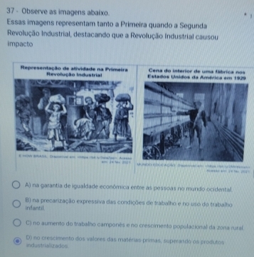 Observe as imagens abaixo.
Essas imagens representam tanto a Primeira quando a Segunda
Revolução Industrial, destacando que a Revolução Industrial causou
impacto
Representação de atividade na Primeira Estados Unidos da América em 1929
Revolução Industrial Cena do interior de uma fábrica nos
E ==VI BRA5) Drecrovel and Ackass a 24 % 200 
e
A) na garantia de igualdade econômica entre as pessoas no mundo ocidental.
B) na precarização expressiva das condições de trabalho e no uso do trabalho
infantil.
C) no aumento do trabalho camponês e no crescimento populacional da zona rural.
D) no crescimento dos valores das matérias primas, superando os produtos
industrializados