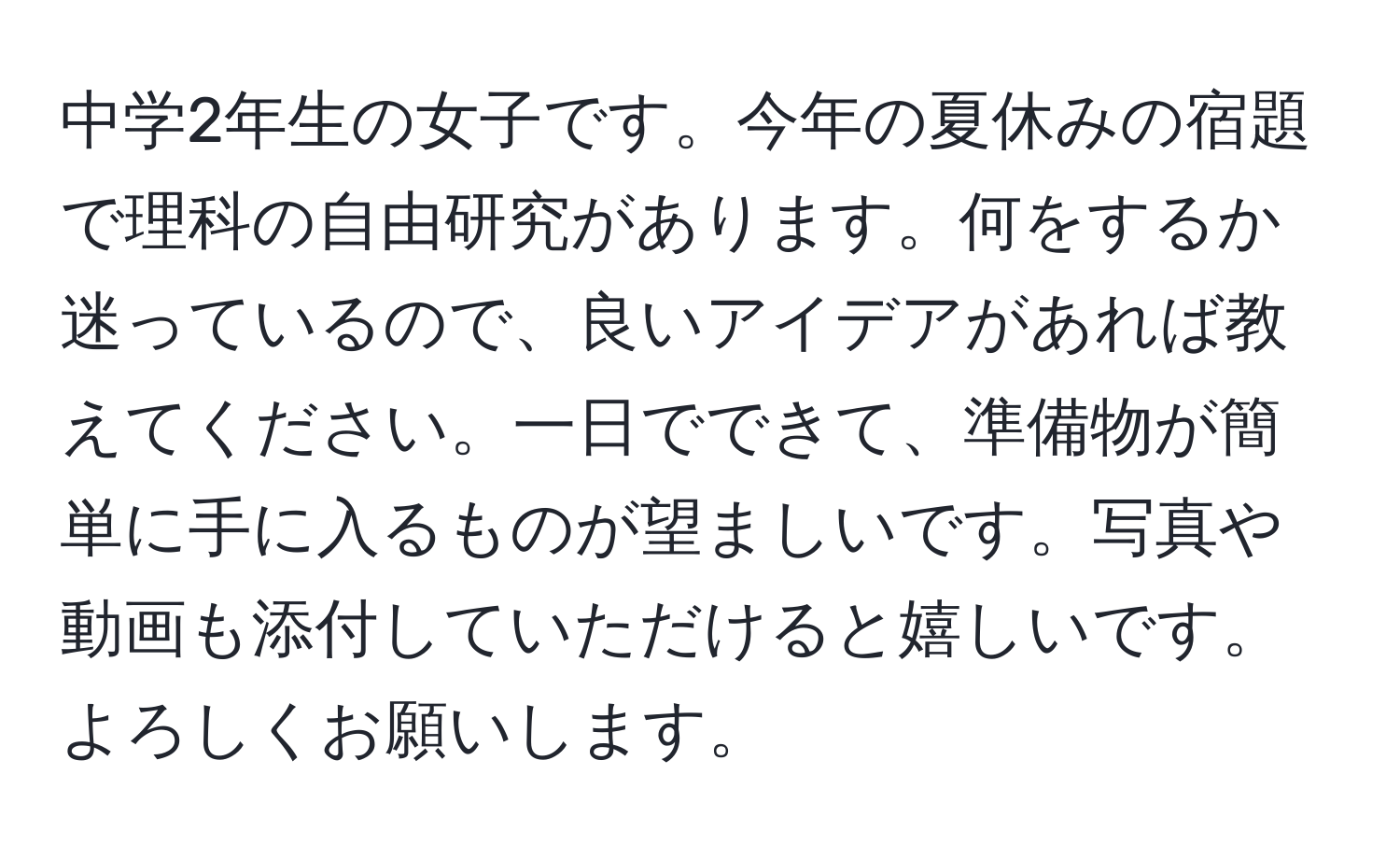 中学2年生の女子です。今年の夏休みの宿題で理科の自由研究があります。何をするか迷っているので、良いアイデアがあれば教えてください。一日でできて、準備物が簡単に手に入るものが望ましいです。写真や動画も添付していただけると嬉しいです。よろしくお願いします。