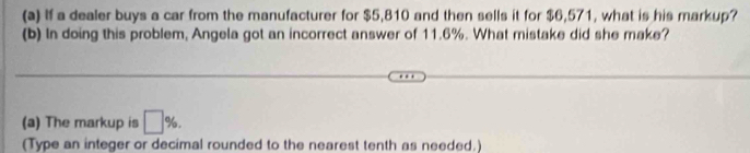 If a dealer buys a car from the manufacturer for $5,810 and then sells it for $6,571, what is his markup? 
(b) In doing this problem, Angela got an incorrect answer of 11.6%. What mistake did she make? 
(a) The markup is □ %. 
(Type an integer or decimal rounded to the nearest tenth as needed.)