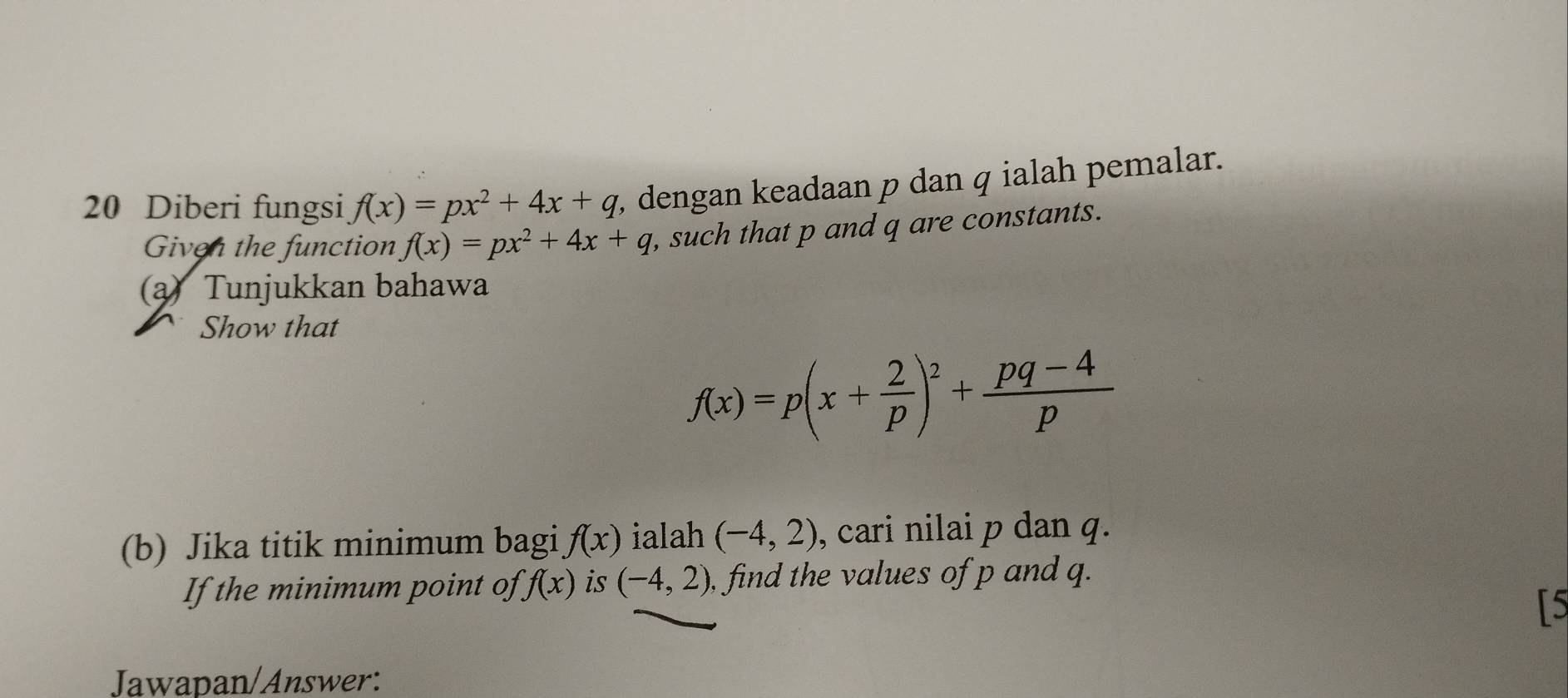 Diberi fungsi f(x)=px^2+4x+q , dengan keadaan p dan q ialah pemalar. 
Given the function f(x)=px^2+4x+q , such that p and q are constants. 
a) Tunjukkan bahawa 
Show that
f(x)=p(x+ 2/p )^2+ (pq-4)/p 
(b) Jika titik minimum bagi f(x) ialah (-4,2) , cari nilai p dan q. 
If the minimum point of f(x) is (-4,2) , find the values of p and q. 
[5 
Jawapan/Answer: