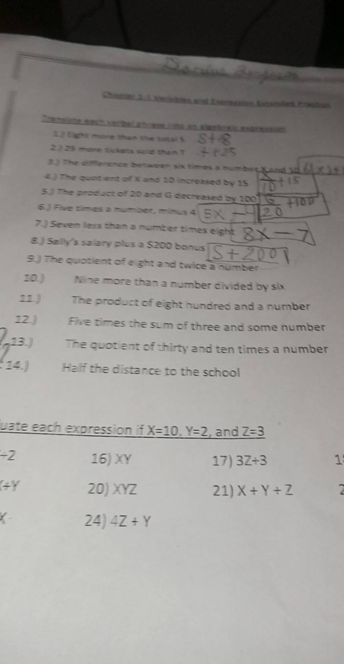 Chnamer 2: 2 Kiesblen and Essreasion Kstanded Prwadan 
ransiste bach verbal phrase lsto en algetra expressión 
2.J Eight mone than the total S 
2.) 25 more tickets said than T 
3.3 The difference between six times a number K and 10
4.) The quotent of X and 10 increased by 15
5.) The product of 20 and G decreased by 100
6.) Five times a number, minus 4
7.) Seven less than a number times eight 
8.) Sally's sallary plus a $200 bonus 
9.) The quotient of eight and twice a number 
10.) Nine more than a number divided by six 
11) The product of eight hundred and a number 
12 ) Five times the sum of three and some number 
13.) The quotient of thirty and ten times a number 
14.) Half the distance to the school 
uate each expression if X=10, Y=2 , and Z=3
-2
16) XY 17) 3Z+3 1
(+Y
20) XYZ 21) X+Y+Z
24) 4Z+Y