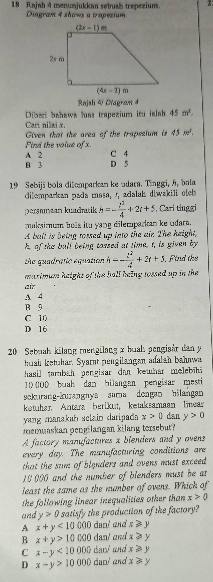 Rajah 4 menunjukkan sebuah trapezium.
21
Diagram 4 shows a trapezium.
Rajah 4/ Diagram 4
Diberi bahawa luas trapezium itu ialah 45m^2.
Cari nilai x.
Given that the area of the trapezium is 45m^2.
Find the value of x.
A 2 C 4
B 3 D 5
19 Sebiji bola dilemparkan ke udara. Tinggi, h, bola
dilemparkan pada masa, t, adalah diwakili oleh
persamaan kuadratik h=- t^2/4 +2t+5. Cari tinggi
maksimum bola itu yang dilemparkan ke udara.
A ball is being tossed up into the air. The height,
h, of the ball being tossed at time, t, is given by
the quadratic equation h=- t^2/4 +2t+5.. Find the
maximum height of the ball being tossed up in the
air
A 4
B 9
C 10
D 16
20 Sebuah kilang mengilang x buah pengisár dan y
buah ketuhar. Syarat pengilangan ađalah bahawa
hasil tambah pengisar dan ketuhar melebihi
10 000 buah dan bilangan pengisar mesti
sekurang-kurangnya sama dengan bilangan
ketuhar. Antara berikut, ketaksamaan linear
yang manakah selain daripada x>0 dan y>0
memuaskan pengilangan kilang tersebut?
A factory manufactures x blenders and y ovens
every day. The manufacturing conditions are
that the sum of blenders and ovens must exceed
10000 and the number of blenders must be at
least the same as the number of ovens. Which of
the following linear inequalities other than x>0
and y>0 satisfy the production of the factory?
A x+y<10000</tex> dan/ and x≥slant y
B x+y>10000 dan/ and x≥slant y
C x-y<10000</tex> dan/ and x≥slant y
D x-y>10000 dan/ and x≥slant y