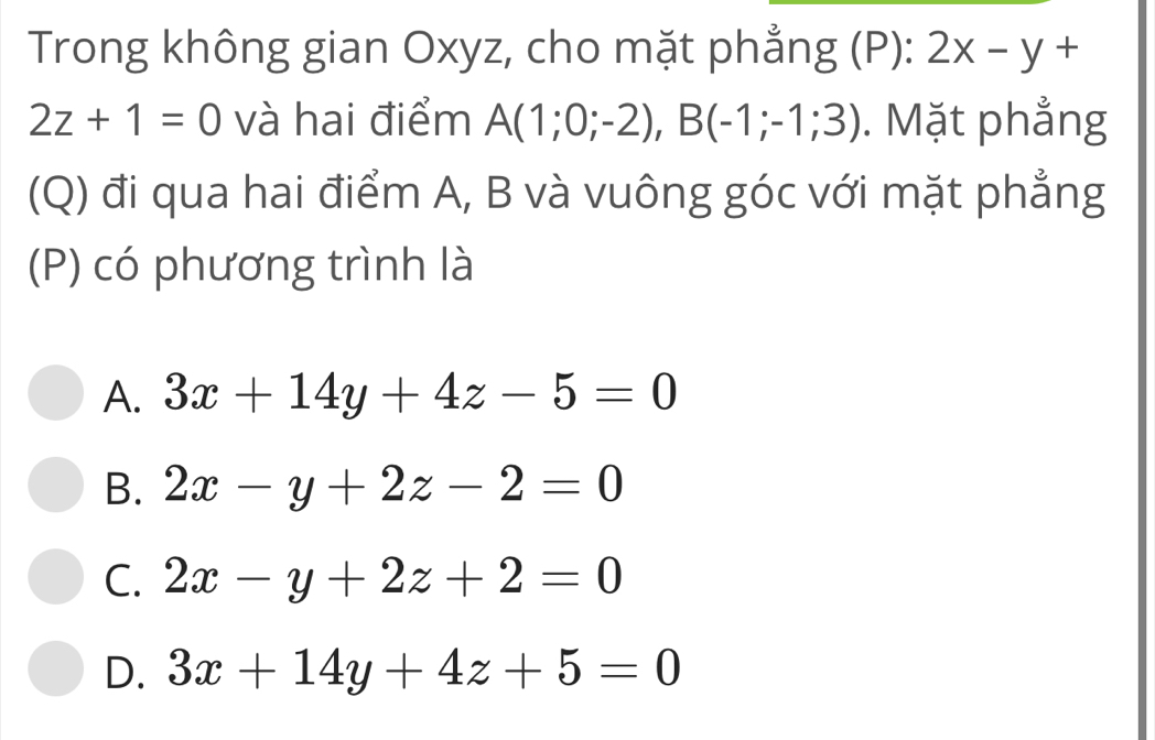 Trong không gian Oxyz, cho mặt phẳng (P): 2x-y+
2z+1=0 và hai điểm A(1;0;-2), B(-1;-1;3). Mặt phẳng
(Q) đi qua hai điểm A, B và vuông góc với mặt phẳng
(P) có phương trình là
A. 3x+14y+4z-5=0
B. 2x-y+2z-2=0
C. 2x-y+2z+2=0
D. 3x+14y+4z+5=0