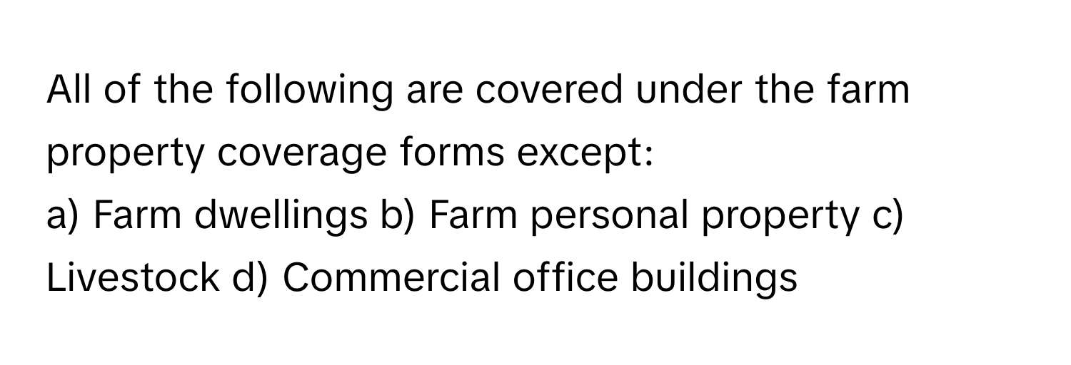 All of the following are covered under the farm property coverage forms except:

a) Farm dwellings  b) Farm personal property  c) Livestock  d) Commercial office buildings