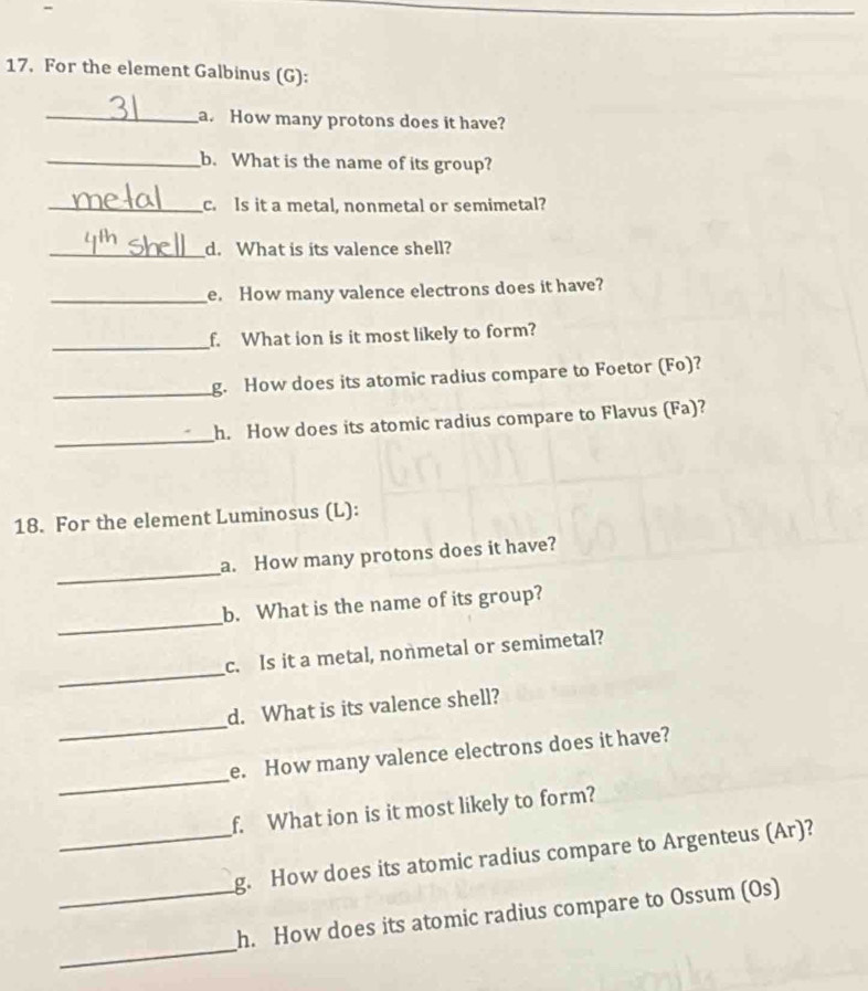 For the element Galbinus (G): 
_a. How many protons does it have? 
_b. What is the name of its group? 
_c. Is it a metal, nonmetal or semimetal? 
_d. What is its valence shell? 
_e. How many valence electrons does it have? 
_f. What ion is it most likely to form? 
_g. How does its atomic radius compare to Foetor (Fo)? 
_ 
h. How does its atomic radius compare to Flavus (Fa)? 
18. For the element Luminosus (L): 
_ 
a. How many protons does it have? 
_ 
b. What is the name of its group? 
_ 
c. Is it a metal, nonmetal or semimetal? 
_ 
d. What is its valence shell? 
_ 
e. How many valence electrons does it have? 
f. What ion is it most likely to form? 
_g. How does its atomic radius compare to Argenteus (Ar)? 
_ 
_h. How does its atomic radius compare to Ossum (Os)